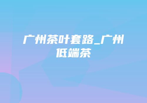 广州茶叶套路_广州低端茶