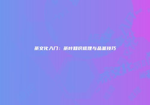 茶文化入门：茶叶知识梳理与品鉴技巧