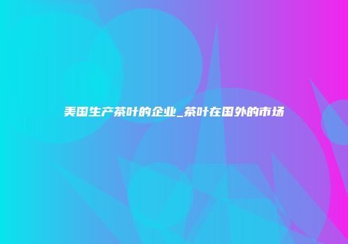 美国生产茶叶的企业_茶叶在国外的市场