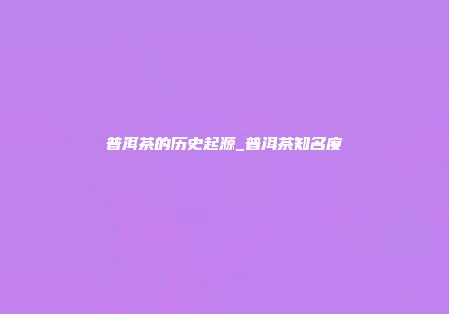 普洱茶的历史起源_普洱茶知名度