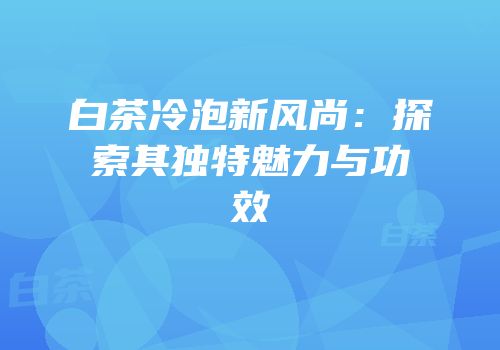 白茶冷泡新风尚：探索其独特魅力与功效