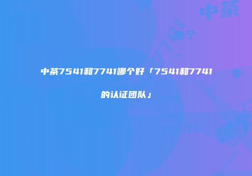 中茶7541和7741哪个好「7541和7741的认证团队」