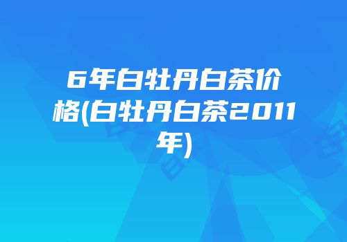 6年白牡丹白茶价格(白牡丹白茶2011年)