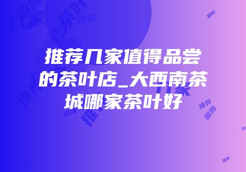推荐几家值得品尝的茶叶店_大西南茶城哪家茶叶好