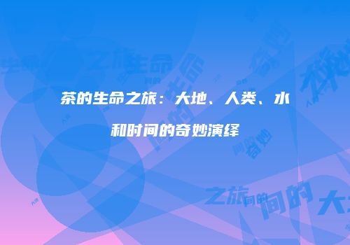 茶的生命之旅：大地、人类、水和时间的奇妙演绎