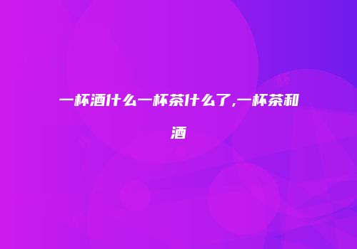 一杯酒什么一杯茶什么了,一杯茶和酒