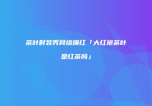 茶叶时装秀网络爆红「大红袍茶叶是红茶吗」