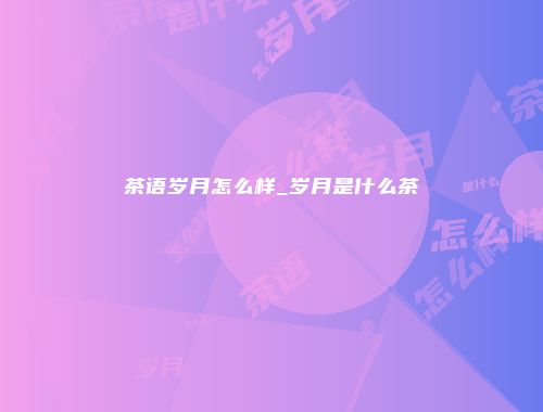 茶语岁月怎么样_岁月是什么茶