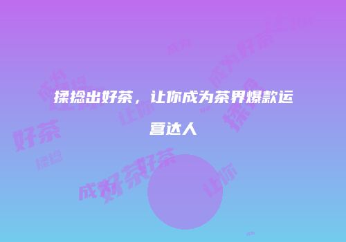 揉捻出好茶，让你成为茶界爆款运营达人