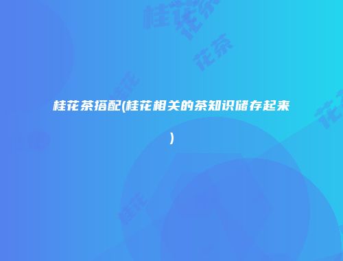 桂花茶搭配(桂花相关的茶知识储存起来)