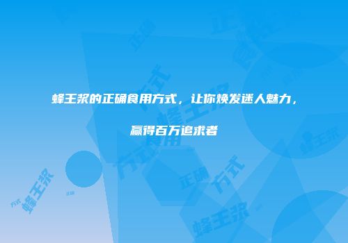 蜂王浆的正确食用方式，让你焕发迷人魅力，赢得百万追求者