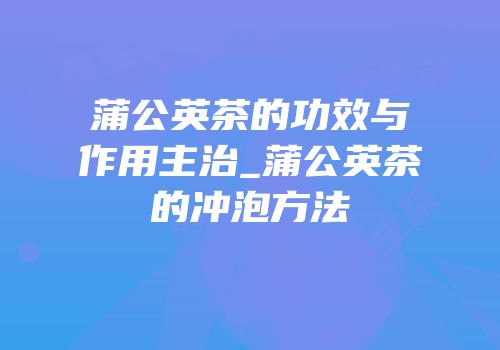 蒲公英茶的功效与作用主治_蒲公英茶的冲泡方法