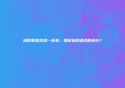 闲暇时喜欢沏一杯茶，如何选购适合的茶叶？