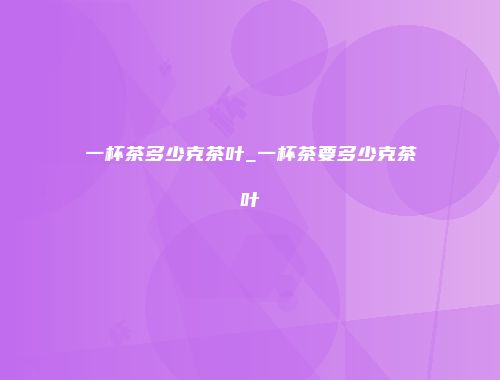 一杯茶多少克茶叶_一杯茶要多少克茶叶