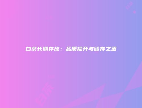 白茶长期存放：品质提升与储存之道