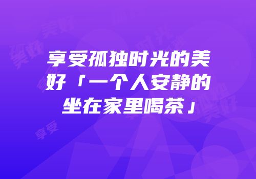 享受孤独时光的美好「一个人安静的坐在家里喝茶」