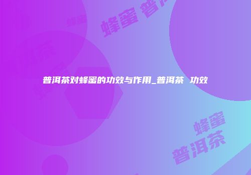 普洱茶对蜂蜜的功效与作用_普洱茶 功效