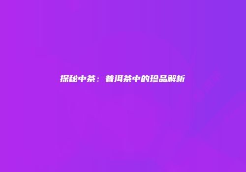 探秘中茶：普洱茶中的珍品解析