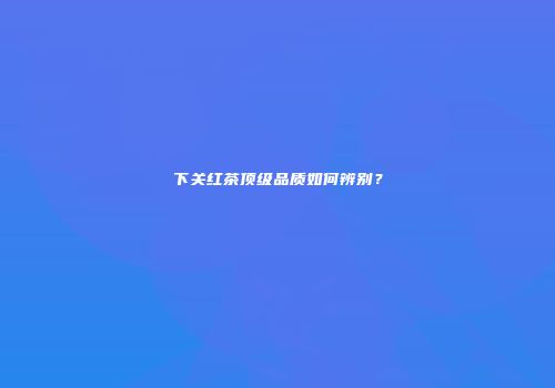 下关红茶顶级品质如何辨别？