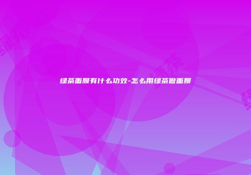 绿茶面膜有什么功效-怎么用绿茶做面膜