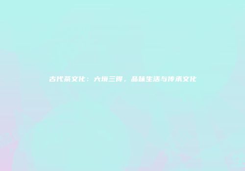 古代茶文化：六境三得，品味生活与传承文化