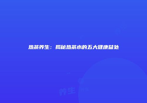 热茶养生：揭秘热茶水的五大健康益处