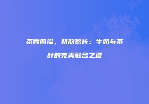 茶香四溢，奶韵悠长：牛奶与茶叶的完美融合之道
