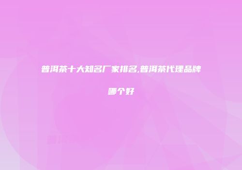 普洱茶十大知名厂家排名,普洱茶代理品牌哪个好