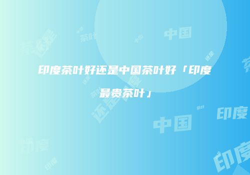印度茶叶好还是中国茶叶好「印度最贵茶叶」