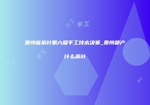 贵州省茶叶第六届手工技木决赛_贵州都产什么茶叶