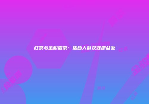 红茶与金骏眉茶：适合人群及健康益处