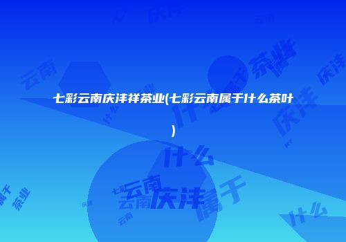 七彩云南庆沣祥茶业(七彩云南属于什么茶叶)