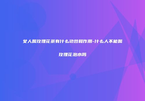 女人喝玫瑰花茶有什么功效和作用-什么人不能喝玫瑰花泡水吗