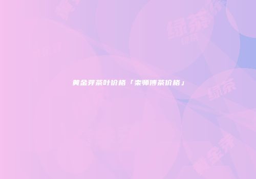 黄金芽茶叶价格「栾师傅茶价格」