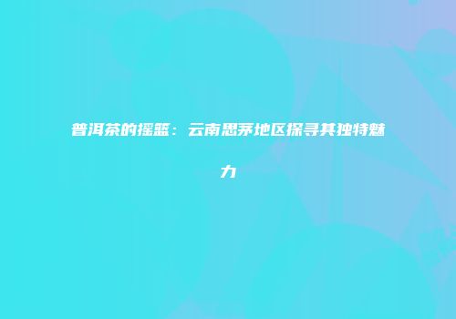 普洱茶的摇篮：云南思茅地区探寻其独特魅力