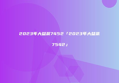 2023年大益茶7452「2023年大益茶7542」