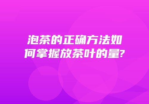 泡茶的正确方法如何掌握放茶叶的量?