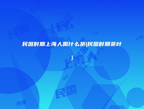 民国时期上海人喝什么茶(民国时期茶叶)