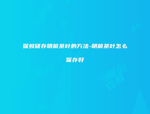 保鲜储存明前茶叶的方法-明前茶叶怎么保存好