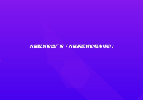 大益配货价出厂价「大益茶配货价和市场价」