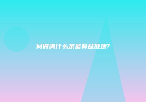 何时喝什么茶最有益健康?