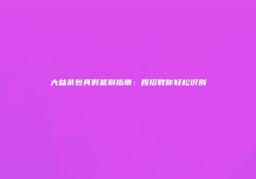大益茶包真假鉴别指南：四招教你轻松识别