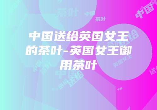 中国送给英国女王的茶叶-英国女王御用茶叶