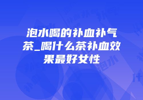 泡水喝的补血补气茶_喝什么茶补血效果最好女性