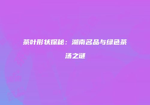 茶叶形状探秘：湖南名品与绿色茶汤之谜