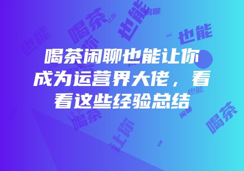 喝茶闲聊也能让你成为运营界大佬，看看这些经验总结