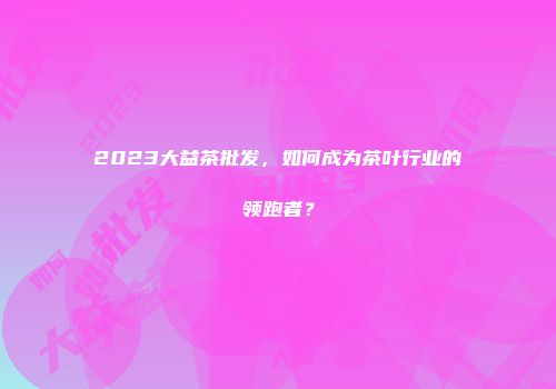 2023大益茶批发，如何成为茶叶行业的领跑者？