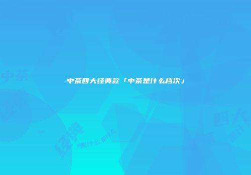 中茶四大经典款「中茶是什么档次」