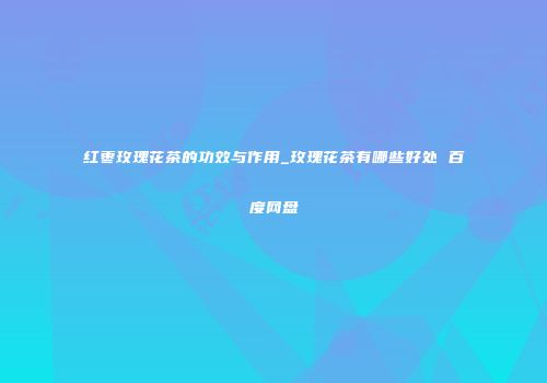 红枣玫瑰花茶的功效与作用_玫瑰花茶有哪些好处 百度网盘