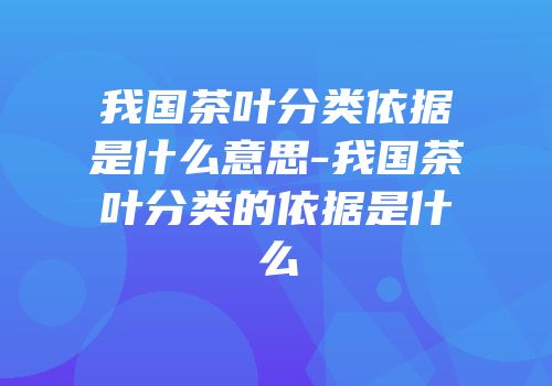 我国茶叶分类依据是什么意思-我国茶叶分类的依据是什么
